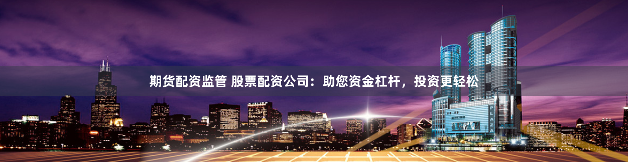 期货配资监管 股票配资公司：助您资金杠杆，投资更轻松