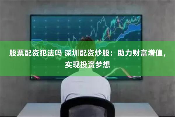 股票配资犯法吗 深圳配资炒股：助力财富增值，实现投资梦想