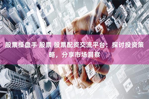 股票操盘手 股票 股票配资交流平台：探讨投资策略，分享市场洞察