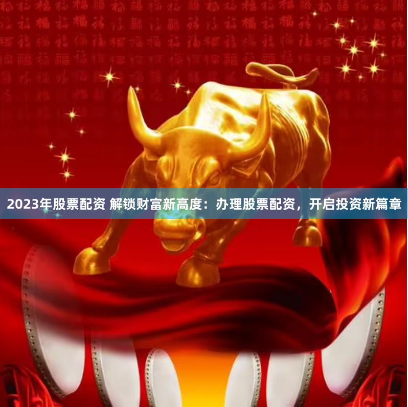 2023年股票配资 解锁财富新高度：办理股票配资，开启投资新篇章