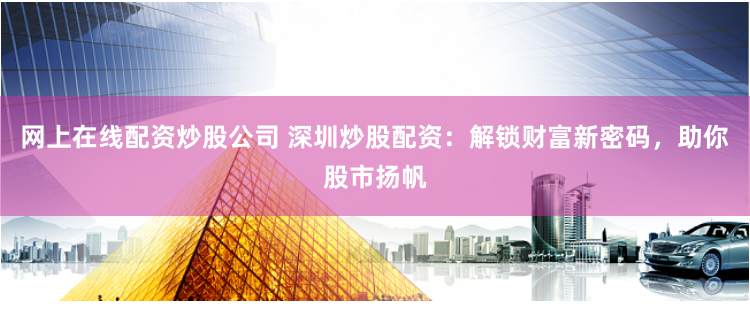 网上在线配资炒股公司 深圳炒股配资：解锁财富新密码，助你股市扬帆