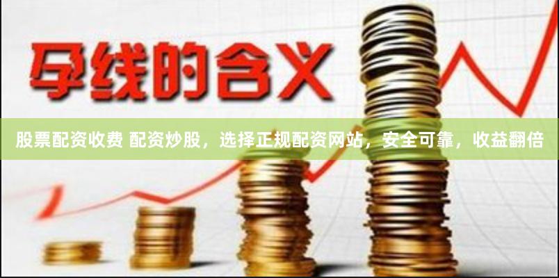 股票配资收费 配资炒股，选择正规配资网站，安全可靠，收益翻倍